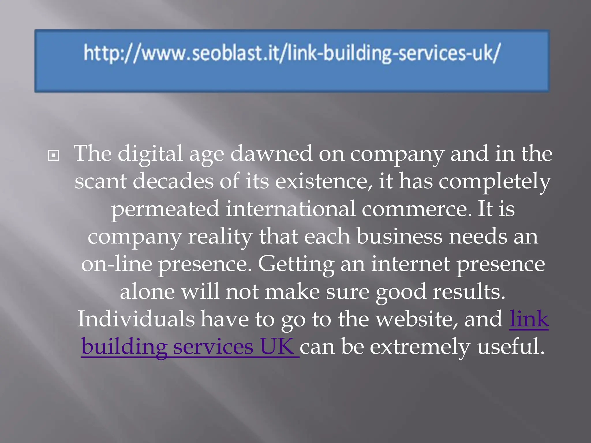    The digital age dawned on company and in the
    scant decades of its existence, it has completely
        permeated international commerce. It is
      company reality that each business needs an
     on-line presence. Getting an internet presence
         alone will not make sure good results.
    Individuals have to go to the website, and link
     building services UK can be extremely useful.
 