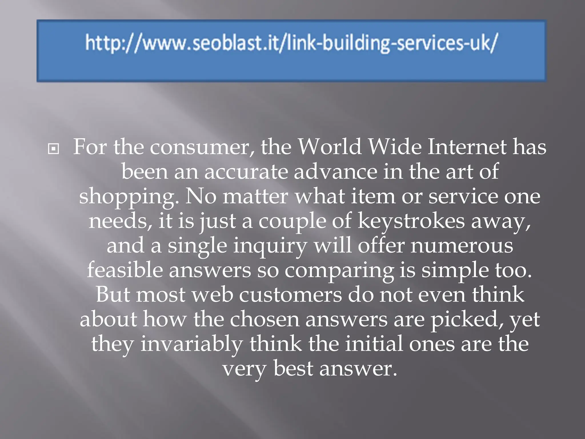    For the consumer, the World Wide Internet has
          been an accurate advance in the art of
    shopping. No matter what item or service one
      needs, it is just a couple of keystrokes away,
         and a single inquiry will offer numerous
      feasible answers so comparing is simple too.
        But most web customers do not even think
     about how the chosen answers are picked, yet
       they invariably think the initial ones are the
                     very best answer.
 