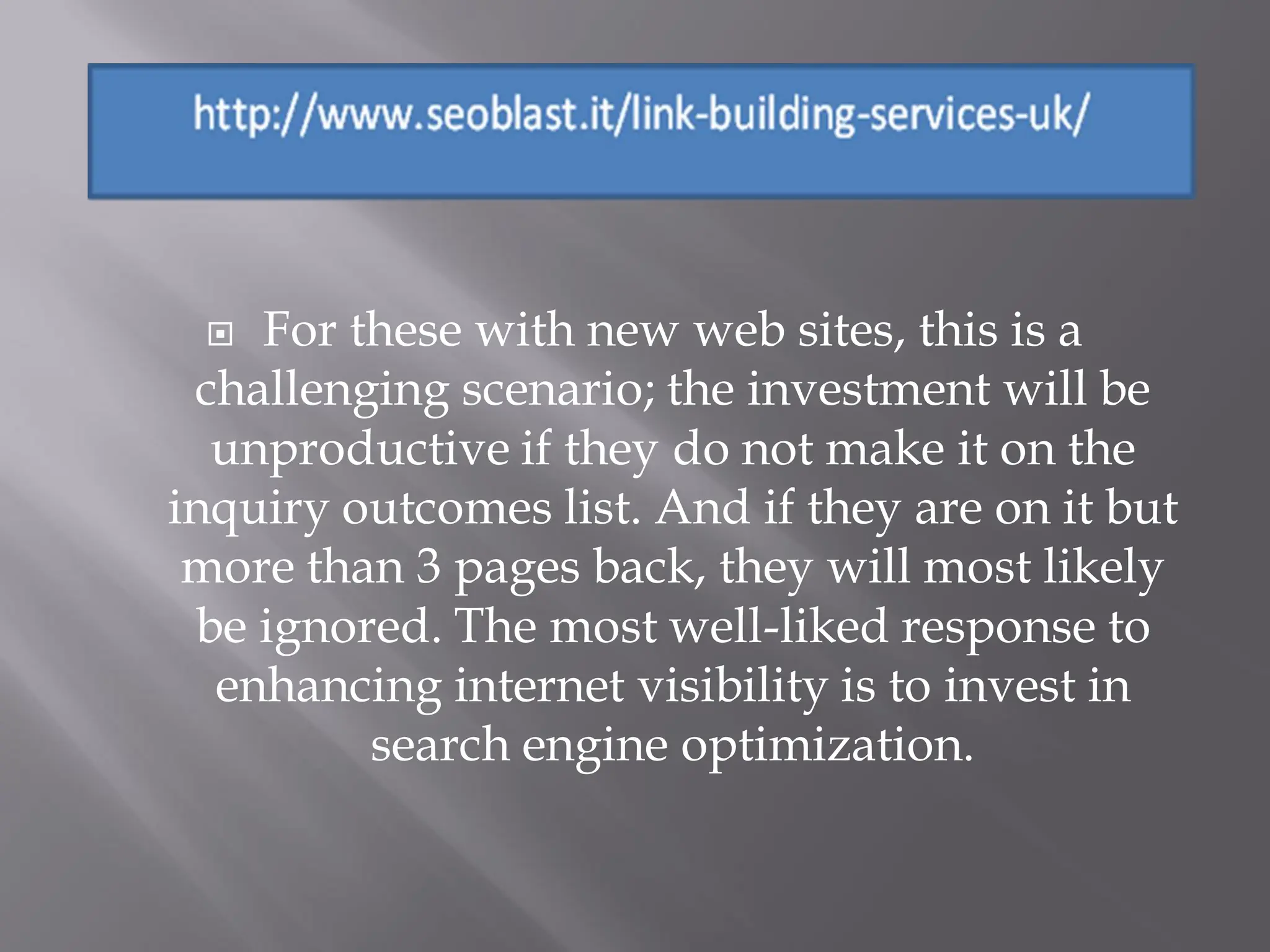   For these with new web sites, this is a
 challenging scenario; the investment will be
  unproductive if they do not make it on the
inquiry outcomes list. And if they are on it but
 more than 3 pages back, they will most likely
 be ignored. The most well-liked response to
  enhancing internet visibility is to invest in
         search engine optimization.
 