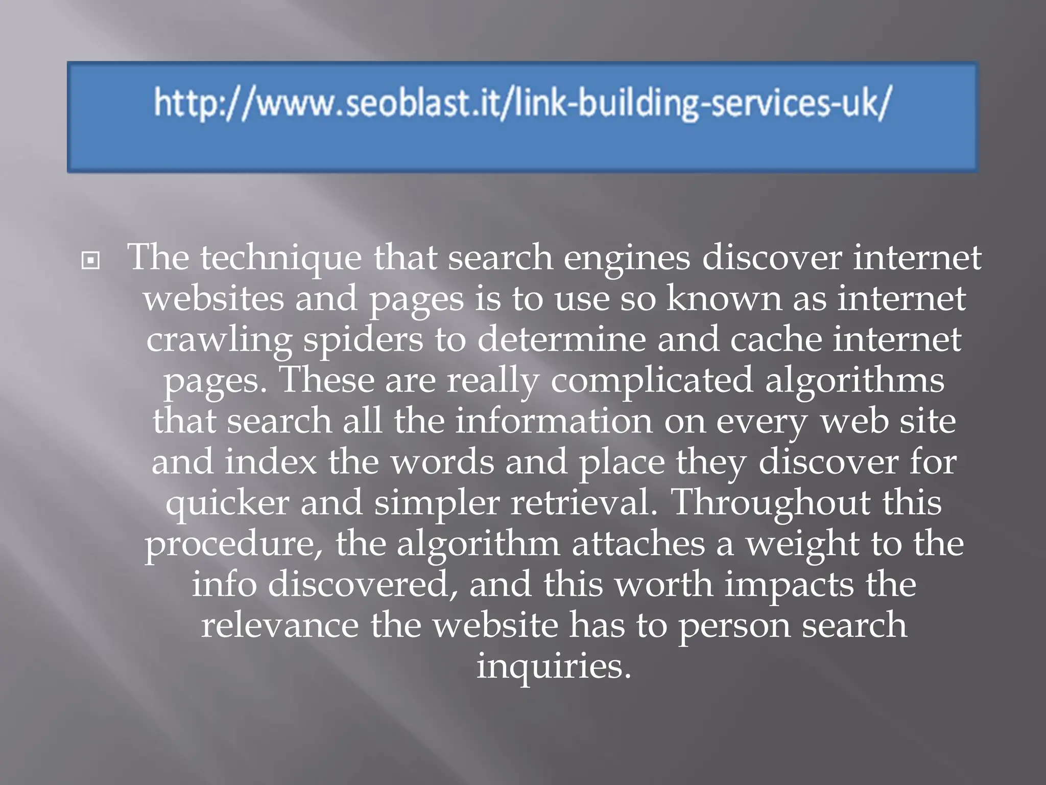    The technique that search engines discover internet
     websites and pages is to use so known as internet
     crawling spiders to determine and cache internet
      pages. These are really complicated algorithms
     that search all the information on every web site
     and index the words and place they discover for
      quicker and simpler retrieval. Throughout this
     procedure, the algorithm attaches a weight to the
        info discovered, and this worth impacts the
         relevance the website has to person search
                          inquiries.
 