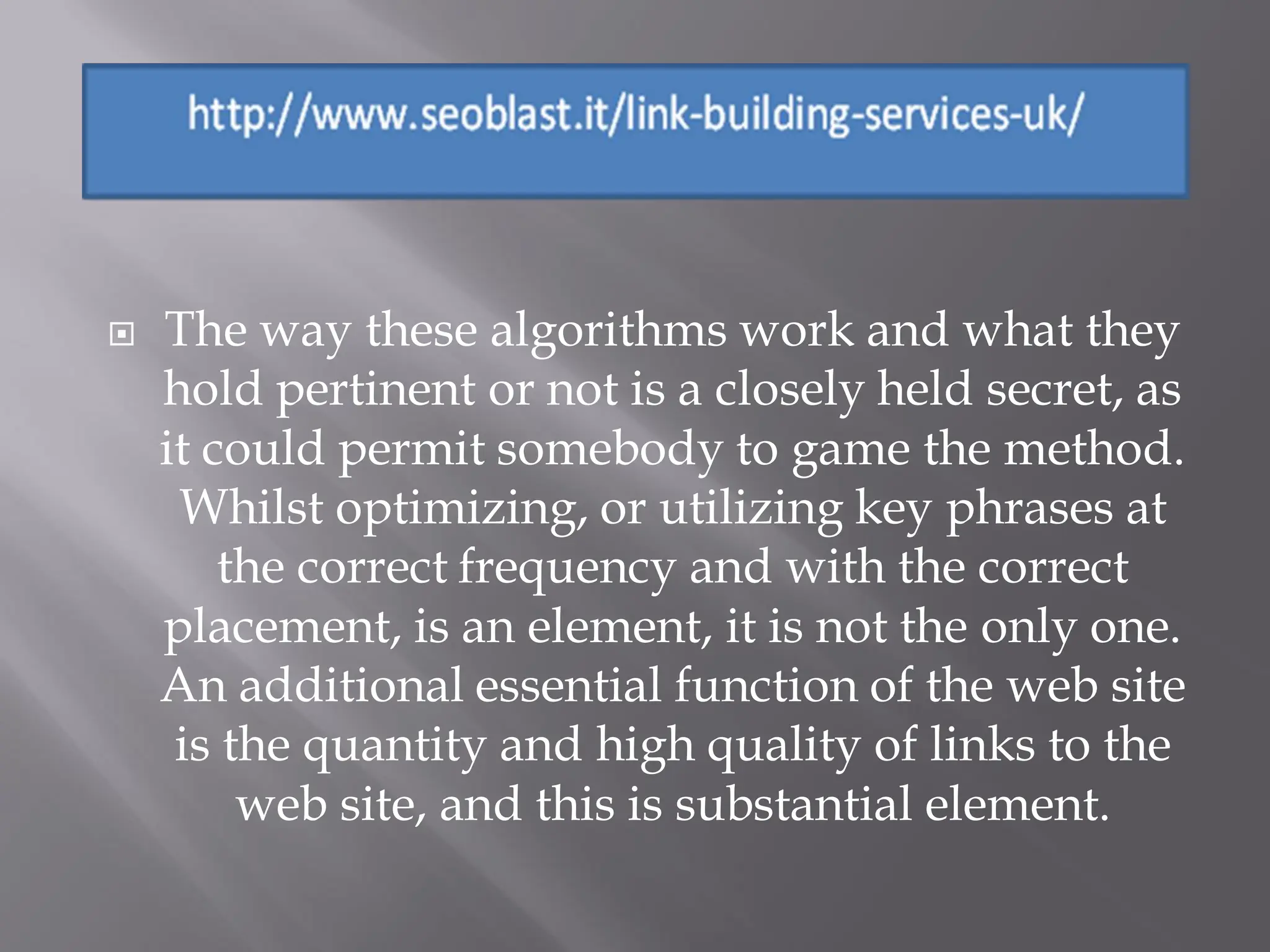    The way these algorithms work and what they
    hold pertinent or not is a closely held secret, as
    it could permit somebody to game the method.
     Whilst optimizing, or utilizing key phrases at
        the correct frequency and with the correct
    placement, is an element, it is not the only one.
    An additional essential function of the web site
     is the quantity and high quality of links to the
         web site, and this is substantial element.
 
