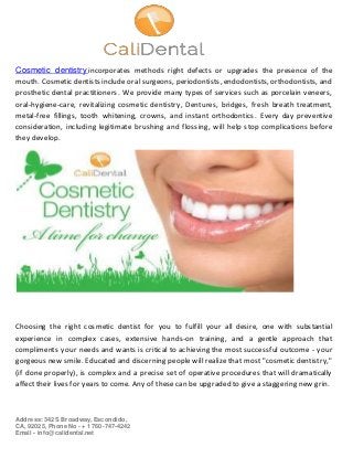 Address: 342 S Broadway, Escondido,
CA, 92025, Phone No - + 1 760-747-4242
Email - info@calidental.net
Cosmetic dentistry incorporates methods right defects or upgrades the presence of the
mouth. Cosmetic dentists include oral surgeons, periodontists, endodontists, orthodontists, and
prosthetic dental practitioners. We provide many types of services such as porcelain veneers,
oral-hygiene-care, revitalizing cosmetic dentistry, Dentures, bridges, fresh breath treatment,
metal-free fillings, tooth whitening, crowns, and instant orthodontics. Every day preventive
consideration, including legitimate brushing and flossing, will help stop complications before
they develop.
Choosing the right cosmetic dentist for you to fulfill your all desire, one with substantial
experience in complex cases, extensive hands-on training, and a gentle approach that
compliments your needs and wants is critical to achieving the most successful outcome - your
gorgeous new smile. Educated and discerning people will realize that most "cosmetic dentistry,"
(if done properly), is complex and a precise set of operative procedures that will dramatically
affect their lives for years to come. Any of these can be upgraded to give a staggering new grin.
 