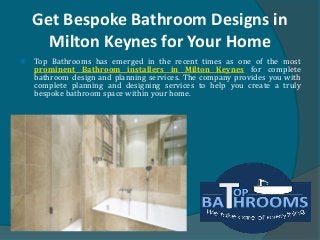 Get Bespoke Bathroom Designs in
Milton Keynes for Your Home
 Top Bathrooms has emerged in the recent times as one of the most
prominent Bathroom installers in Milton Keynes for complete
bathroom design and planning services. The company provides you with
complete planning and designing services to help you create a truly
bespoke bathroom space within your home.
 