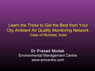 Learn the Tricks to Get the Best from Your
City Ambient Air Quality Monitoring Network
Case of Mumbai, India
Dr Prasad Modak
Environmental Management Centre
www.emcentre.com
 