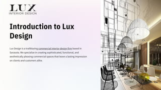 Introduction to Lux
Design
Lux Design is a trailblazing commercial interior design firm based in
Sarasota. We specialize in creating sophisticated, functional, and
aesthetically pleasing commercial spaces that leave a lasting impression
on clients and customers alike.
 