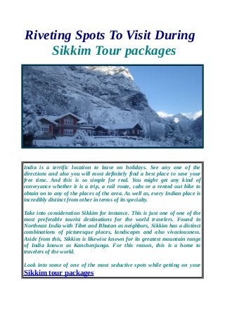 Riveting Spots To Visit During
Sikkim Tour packages
India is a terrific location to leave on holidays. See any one of the
directions and also you will most definitely find a best place to save your
free time. And this is so simple for real. You might get any kind of
conveyance whether it is a trip, a rail route, cabs or a rented out bike to
obtain on to any of the places of the area. As well as, every Indian place is
incredibly distinct from other in terms of its specialty.
Take into consideration Sikkim for instance. This is just one of one of the
most preferable tourist destinations for the world travelers. Found in
Northeast India with Tibet and Bhutan as neighbors, Sikkim has a distinct
combinations of picturesque places, landscapes and also vivaciousness.
Aside from this, Sikkim is likewise known for its greatest mountain range
of India known as Kanchenjunga. For this reason, this is a home to
travelers of the world.
Look into some of one of the most seductive spots while getting on your
Sikkim tour packages
 
