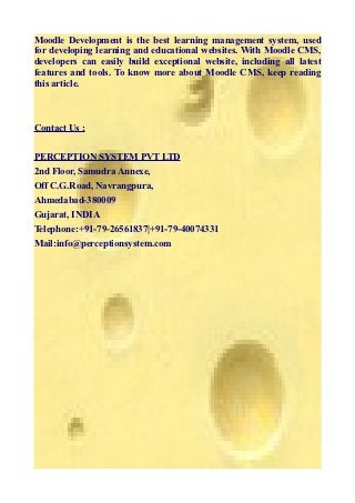 Moodle Development is the best learning management system, used
for developing learning and educational websites. With Moodle CMS,
developers can easily build exceptional website, including all latest
features and tools. To know more about Moodle CMS, keep reading
this article.



Contact Us :


PERCEPTION SYSTEM PVT LTD
2nd Floor, Samudra Annexe,
Off C.G.Road, Navrangpura,
Ahmedabad-380009
Gujarat, INDIA
Telephone:+91-79-26561837|+91-79-40074331
Mail:info@perceptionsystem.com
 