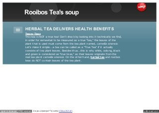 pdfcrowd.comopen in browser PRO version Are you a developer? Try out the HTML to PDF API
Rooibos Tea's soup
HERBAL TEA DELIVERS HEALTH BENEFITS
Teasy Teas
This tea is NOT a true tea! Don’t shock by looking into it technically we find,
in order for somewhat to be measured as a true "tea," the leaves of the
plant that is used must come from the tea plant named, camellia sinensis.
Let’s make it simple...a tea can be called as a "True Tea" if it actually
consists of tea plant leaves. Besides thus...this is why white, oolong, black
and green is considered as "true teas," as their leaves originate from the
real tea plant camellia sinensis. On the other hand, herbal tea and rooibos
teas do NOT contain leaves of the tea plant.
 