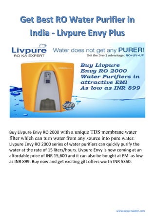www.livpurewater.com
GGGeeettt BBBeeesssttt RRROOO WWWaaattteeerrr PPPuuurrriiifffiiieeerrr iiinnn
IIInnndddiiiaaa --- LLLiiivvvpppuuurrreee EEEnnnvvvyyy PPPllluuusss
Buy Livpure Envy RO 2000 with a unique TDS membrane water
filter which can turn water from any source into pure water.
Livpure Envy RO 2000 series of water purifiers can quickly purify the
water at the rate of 15 liters/hours. Livpure Envy is now coming at an
affordable price of INR 15,600 and it can also be bought at EMI as low
as INR 899. Buy now and get exciting gift offers worth INR 5350.
 