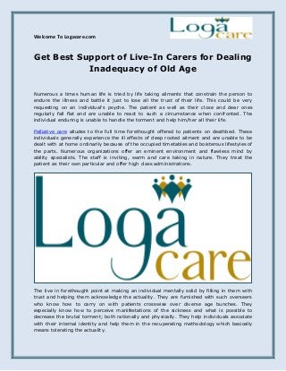 Welcome To Logacare.com
Get Best Support of Live-In Carers for Dealing
Inadequacy of Old Age
Numerous a times human life is tried by life taking ailments that constrain the person to
endure the illness and battle it just to lose all the trust of their life. This could be very
requesting on an individual's psyche. The patient as well as their close and dear ones
regularly fall flat and are unable to react to such a circumstance when confronted. The
individual enduring is unable to handle the torment and help him/her all their life.
Palliative care alludes to the full time forethought offered to patients on deathbed. These
individuals generally experience the ill effects of deep rooted ailment and are unable to be
dealt with at home ordinarily because of the occupied timetables and boisterous lifestyles of
the parts. Numerous organizations offer an eminent environment and flawless mind by
ability specialists. The staff is inviting, warm and care taking in nature. They treat the
patient as their own particular and offer high class administrations.
The live in forethought point at making an individual mentally solid by filling in them with
trust and helping them acknowledge the actuality. They are furnished with such overseers
who know how to carry on with patients crosswise over diverse age bunches. They
especially know how to perceive manifestations of the sickness and what is possible to
decrease the brutal torment; both rationally and physically. They help individuals associate
with their internal identity and help them in the recuperating methodology which basically
means tolerating the actuality.
 