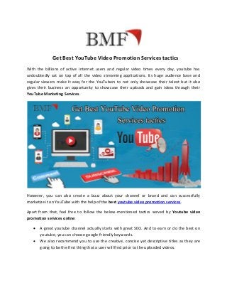 Get Best YouTube Video Promotion Services tactics
With the billions of active internet users and regular video times every day, youtube has
undoubtedly sat on top of all the video streaming applications. Its huge audience base and
regular viewers make It easy for the YouTubers to not only showcase their talent but it also
gives their business an opportunity to showcase their uploads and gain ideas through their
YouTube Marketing Services.
However, you can also create a buzz about your channel or brand and can successfully
marketize it on YouTube with the help of the best youtube video promotion services.
Apart from that, feel free to follow the below-mentioned tactics served by Youtube video
promotion services online:
 A great youtube channel actually starts with great SEO. And to earn or do the best on
youtube, you can choose google-friendly keywords.
 We also recommend you to use the creative, concise yet descriptive titles as they are
going to be the first thing that a user will find prior to the uploaded videos.
 