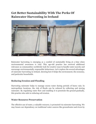 Get Better Sustainability With The Perks Of
Rainwater Harvesting in Ireland
Rainwater harvesting is emerging as a symbol of sustainable living at a time when
environmental awareness is vital. This age-old practice has received additional
relevance as communities worldwide look for creative ways to handle water scarcity and
encourage environmentally responsible behaviours. Let's explore the several advantages
of rainwater harvesting in Ireland, showing how it helps the environment, the economy,
and particular households.
Reducing Erosion and Flooding
Harvesting rainwater helps to manage excess water during periods of heavy rain. In
metropolitan locations, the risk of floods can be reduced by collecting and storing
rainwater. By regulating water flow and enabling it to penetrate the ground gradually,
this practice also aids in reducing soil erosion.
Water Resource Preservation
The effective use of water, a valuable resource, is promoted via rainwater harvesting. We
may lessen our dependency on traditional water sources like groundwater and rivers by
 