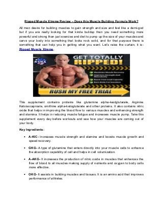 Ripped Muscle Xtreme Review – Does this Muscle Building Formula Work?

All men desire for building muscles to gain strength and size and feel like a demi-god
but if you are really looking for that kinda buildup then you need something more
powerful and strong than just exercise and diet to pump up the size of your muscles and
carve your body into something that looks rock solid, and for that purpose there is
something that can help you in getting what you want. Let’s raise the curtain, it is-
Ripped Muscle Xtreme.




This supplement contains proteins like glutamine alpha-keotglutarate, Arginine
Ketoisocaproate, ornithine alpha-ketoglutarate and other proteins. It also contains nitric
oxide that helps in improving the blood flow to various muscles and enhancing strength
and stamina. It helps in reducing muscle fatigue and increases muscle pump. Take this
supplement every day before workouts and see how your muscles are coming out of
your body.

Key Ingredients:

   •   A-KIC- Increases muscle strength and stamina and boosts muscle growth and
       speed recovery.

   •   GKG- A type of glutamine that enters directly into your muscle cells to enhance
       the absorption capability of cell and helps in cell volumization.

   •   A-AKG- It increases the production of nitric oxide in muscles that enhances the
       flow of blood to all muscles making supply of nutrients and oxygen to body cells
       more effective.

   •   OKG- It assists in building muscles and tissues. It is an amino acid that improves
       performance of athletes.
 