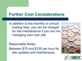 Further Cost Considerations
In addition to the monthly or annual
hosting fees, you can be charged
for site maintenance if you are not
managing your own site.
Reasonable Rates:
Between $75 and $125 per hour for
site updates and maintenance.
 