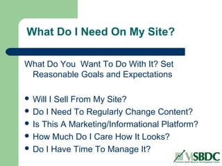 What Do I Need On My Site?
What Do You Want To Do With It? Set
Reasonable Goals and Expectations
 Will I Sell From My Site?
 Do I Need To Regularly Change Content?
 Is This A Marketing/Informational Platform?
 How Much Do I Care How It Looks?
 Do I Have Time To Manage It?
 