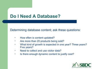 Do I Need A Database?
Determining database content; ask these questions:
• How often is content updated?
• Are more than 20 products being sold?
• What kind of growth is expected in one year? Three years?
Five years?
• Need to collect and use visitor data?
• Is there enough dynamic content to justify cost?
 