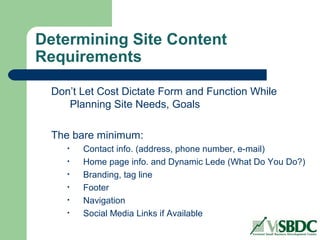 Determining Site Content
Requirements
Don’t Let Cost Dictate Form and Function While
Planning Site Needs, Goals
The bare minimum:
• Contact info. (address, phone number, e-mail)
• Home page info. and Dynamic Lede (What Do You Do?)
• Branding, tag line
• Footer
• Navigation
• Social Media Links if Available
 