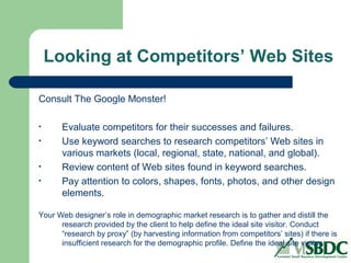 Looking at Competitors’ Web Sites
Consult The Google Monster!
• Evaluate competitors for their successes and failures.
• Use keyword searches to research competitors’ Web sites in
various markets (local, regional, state, national, and global).
• Review content of Web sites found in keyword searches.
• Pay attention to colors, shapes, fonts, photos, and other design
elements.
Your Web designer’s role in demographic market research is to gather and distill the
research provided by the client to help define the ideal site visitor. Conduct
“research by proxy” (by harvesting information from competitors’ sites) if there is
insufficient research for the demographic profile. Define the ideal site visitor.
 