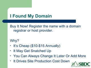 I Found My Domain
Buy It Now! Register the name with a domain
registrar or host provider.
Why?
• It’s Cheap ($10-$15 Annually)
• It May Get Snatched Up
• You Can Always Change It Later Or Add More
• It Drives Site Production Cost Down
 