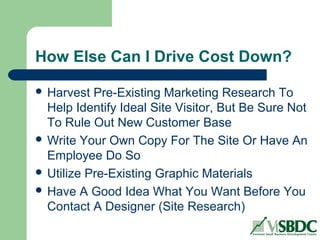 How Else Can I Drive Cost Down?
 Harvest Pre-Existing Marketing Research To
Help Identify Ideal Site Visitor, But Be Sure Not
To Rule Out New Customer Base
 Write Your Own Copy For The Site Or Have An
Employee Do So
 Utilize Pre-Existing Graphic Materials
 Have A Good Idea What You Want Before You
Contact A Designer (Site Research)
 
