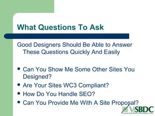 What Questions To Ask
Good Designers Should Be Able to Answer
These Questions Quickly And Easily
 Can You Show Me Some Other Sites You
Designed?
 Are Your Sites WC3 Compliant?
 How Do You Handle SEO?
 Can You Provide Me With A Site Proposal?
 