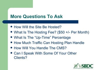 More Questions To Ask
 How Will the Site Be Hosted?
 What Is The Hosting Fee? ($50 +/- Per Month)
 What Is The “Up-Time” Percentage
 How Much Traffic Can Hosting Plan Handle
 How Will You Handle The CMS?
 Can I Speak With Some Of Your Other
Clients?
 