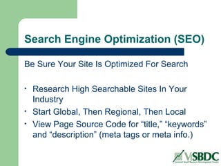 Search Engine Optimization (SEO)
Be Sure Your Site Is Optimized For Search
• Research High Searchable Sites In Your
Industry
• Start Global, Then Regional, Then Local
• View Page Source Code for “title,” “keywords”
and “description” (meta tags or meta info.)
 