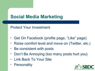 Social Media Marketing
Protect Your Investment
• Get On Facebook (profile page, “Like” page)
• Raise comfort level and move on (Twitter, etc.)
• Be consistent with posts
• Don’t Be Annoying (too many posts hurt you)
• Link Back To Your Site
• Personality
 