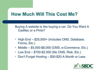 How Much Will This Cost Me?
Buying A website is like buying a car. Do You Want A
Cadillac or a Pinto?
• High End – $20,000+ (Includes CMS, Database,
Forms, Etc.)
• Middle – $5,000-$8,000 (CMS, e-Commerce, Etc.)
• Low End – $700-$2,500 (No CMS, Risk, Etc.)
• Don’t Forget Hosting – $50-$20 A Month or Less
 