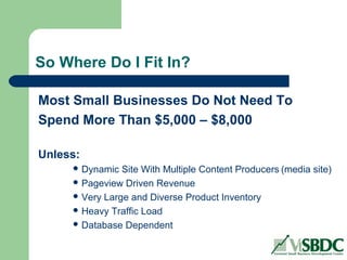 So Where Do I Fit In?
Most Small Businesses Do Not Need To
Spend More Than $5,000 – $8,000
Unless:
 Dynamic Site With Multiple Content Producers (media site)
 Pageview Driven Revenue
 Very Large and Diverse Product Inventory
 Heavy Traffic Load
 Database Dependent
 