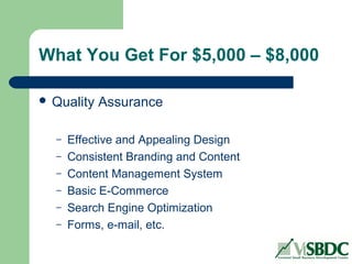 What You Get For $5,000 – $8,000
 Quality Assurance
– Effective and Appealing Design
– Consistent Branding and Content
– Content Management System
– Basic E-Commerce
– Search Engine Optimization
– Forms, e-mail, etc.
 