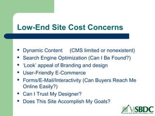 Low-End Site Cost Concerns
 Dynamic Content (CMS limited or nonexistent)
 Search Engine Optimization (Can I Be Found?)
 ‘Look’ appeal of Branding and design
 User-Friendly E-Commerce
 Forms/E-Mail/Interactivity (Can Buyers Reach Me
Online Easily?)
 Can I Trust My Designer?
 Does This Site Accomplish My Goals?
 