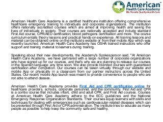 American Health Care Academy is a certified healthcare institution offering comprehensive
healthcare emergency training to individuals and corporate organizations. The institution
offers nationally accredited courses which are aimed at improving health and saving the
lives of individuals in society. Their courses are nationally accepted and include standard
First Aid course, CPR/AED certification, blood pathogens certification and more. The course
curriculum entails theory lessons and practical hands-on experience. All training lessons and
material can be obtained online on the institute’s website or from their mobile App which was
recently launched. American Health Care Academy has OSHA trained instructors who offer
support and training material to learners during training.
Speaking about their new developments, the Academy's Spokesperson said, "At American
Health Care Academy, we have partnered with a large number of corporate organizations
who have signed up for our courses, and that's why we are planning to release our courses
in the Spanish language any time soon. We also provide blended courses with guaranteed
certification after completion. Our courses can be taken virtually through our website and
mobile App or physically in a classroom from our partner instructors across the United
States. Our recent mobile App launch was meant to provide convenience to people who are
not able to attend classes.
American Health Care Academy provides First Aid and CPR certification online for
healthcare providers, schools, corporate personnel, and the community. First Aid and CPR
is a combo course that includes infant, child and adult CPR, and First Aid courses. Courses
at American Health Care Academy adhere to the ECC guidelines and the National
Emergency Response Organization Standards. Their courses equip learners with skills and
techniques for dealing with emergencies such as cardiovascular-related diseases which can
be prevented through First Aid or CPR administration. The institute tries to educate as many
people as possible to help keep the community safe and healthy.
 