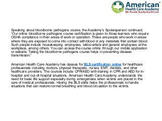 Speaking about bloodborne pathogens course, the Academy’s Spokesperson continued,
“Our online bloodborne pathogens course certification is given to those learners who require
OSHA compliance in their areas of work or operation. These are people who work in areas
where they are exposed to come into contact with blood or any materials that contain blood.
Such people include housekeeping employees, tattoo artists and general employees at the
workplace, among others. You can access the course online through our mobile application
or website. Taking the bloodborne pathogens course helps in preventing disease
transmission.”
American Health Care Academy has classes for BLS certification online for healthcare
professionals including doctors, physical therapists, nurses, EMT, dentists, and other
healthcare providers. The courses include CPR/AED with training in CPR and AED for in-
hospital and out-of-hospital situations. American Health Care Academy understands the
need for basic life support especially during emergencies when victims are placed in the
care of medical professionals. Having the BLS skills helps the professionals to handle
situations that can restore normal breathing and blood circulation to the victims.
 