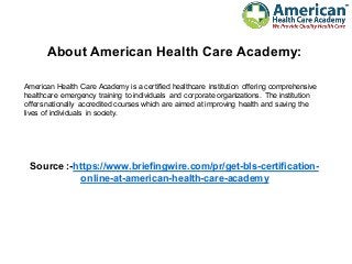 About American Health Care Academy:
American Health Care Academy is a certified healthcare institution offering comprehensive
healthcare emergency training to individuals and corporate organizations. The institution
offers nationally accredited courses which are aimed at improving health and saving the
lives of individuals in society.
Source :-https://www.briefingwire.com/pr/get-bls-certification-
online-at-american-health-care-academy
 