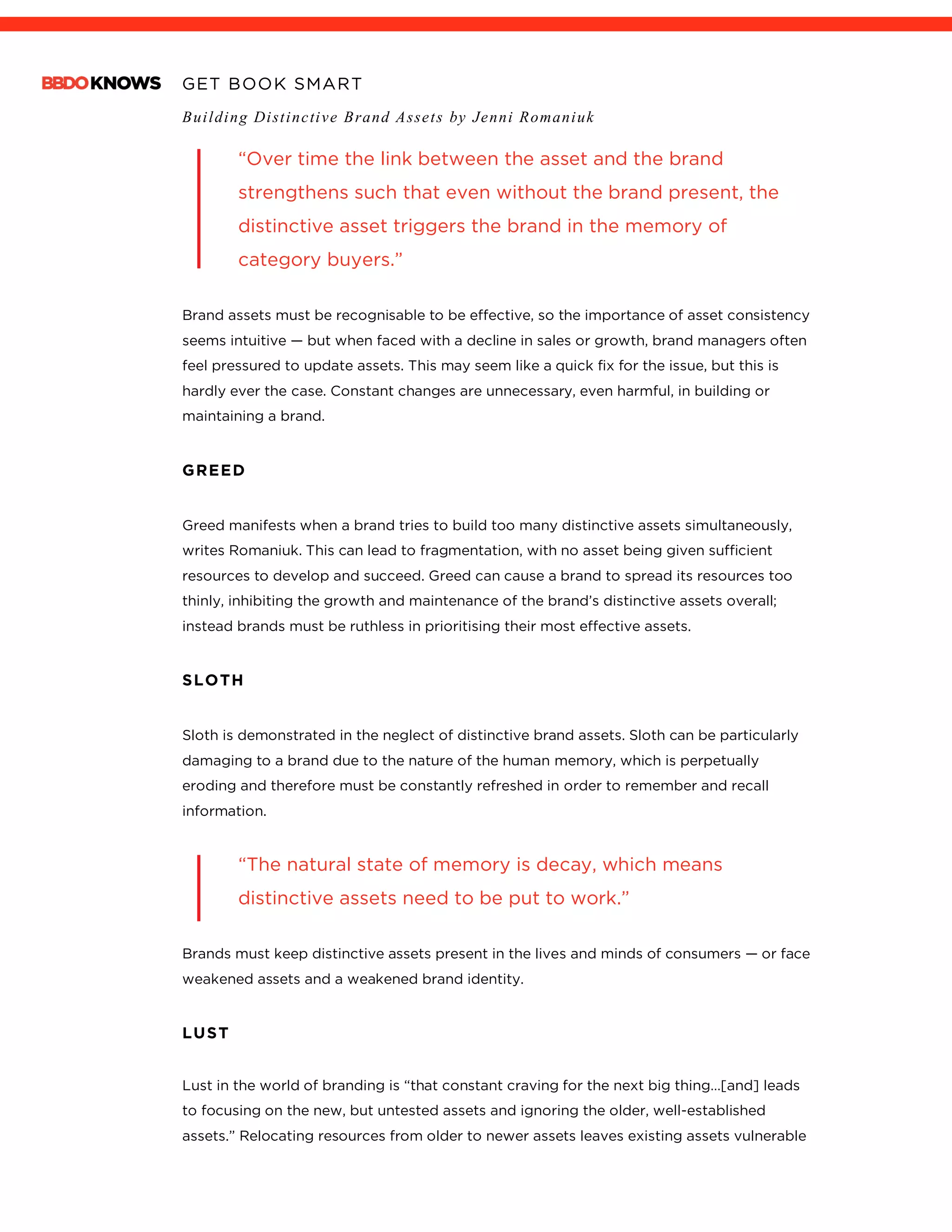 GET BOOK SMART
Building Distinctive Brand Assets by Jenni Romaniuk
	
“Over time the link between the asset and the brand
strengthens such that even without the brand present, the
distinctive asset triggers the brand in the memory of
category buyers.”
Brand assets must be recognisable to be effective, so the importance of asset consistency
seems intuitive — but when faced with a decline in sales or growth, brand managers often
feel pressured to update assets. This may seem like a quick fix for the issue, but this is
hardly ever the case. Constant changes are unnecessary, even harmful, in building or
maintaining a brand.
GREED
Greed manifests when a brand tries to build too many distinctive assets simultaneously,
writes Romaniuk. This can lead to fragmentation, with no asset being given sufficient
resources to develop and succeed. Greed can cause a brand to spread its resources too
thinly, inhibiting the growth and maintenance of the brand’s distinctive assets overall;
instead brands must be ruthless in prioritising their most effective assets.
SLOTH
Sloth is demonstrated in the neglect of distinctive brand assets. Sloth can be particularly
damaging to a brand due to the nature of the human memory, which is perpetually
eroding and therefore must be constantly refreshed in order to remember and recall
information.
“The natural state of memory is decay, which means
distinctive assets need to be put to work.”
Brands must keep distinctive assets present in the lives and minds of consumers — or face
weakened assets and a weakened brand identity.
LUST
Lust in the world of branding is “that constant craving for the next big thing…[and] leads
to focusing on the new, but untested assets and ignoring the older, well-established
assets.” Relocating resources from older to newer assets leaves existing assets vulnerable
 