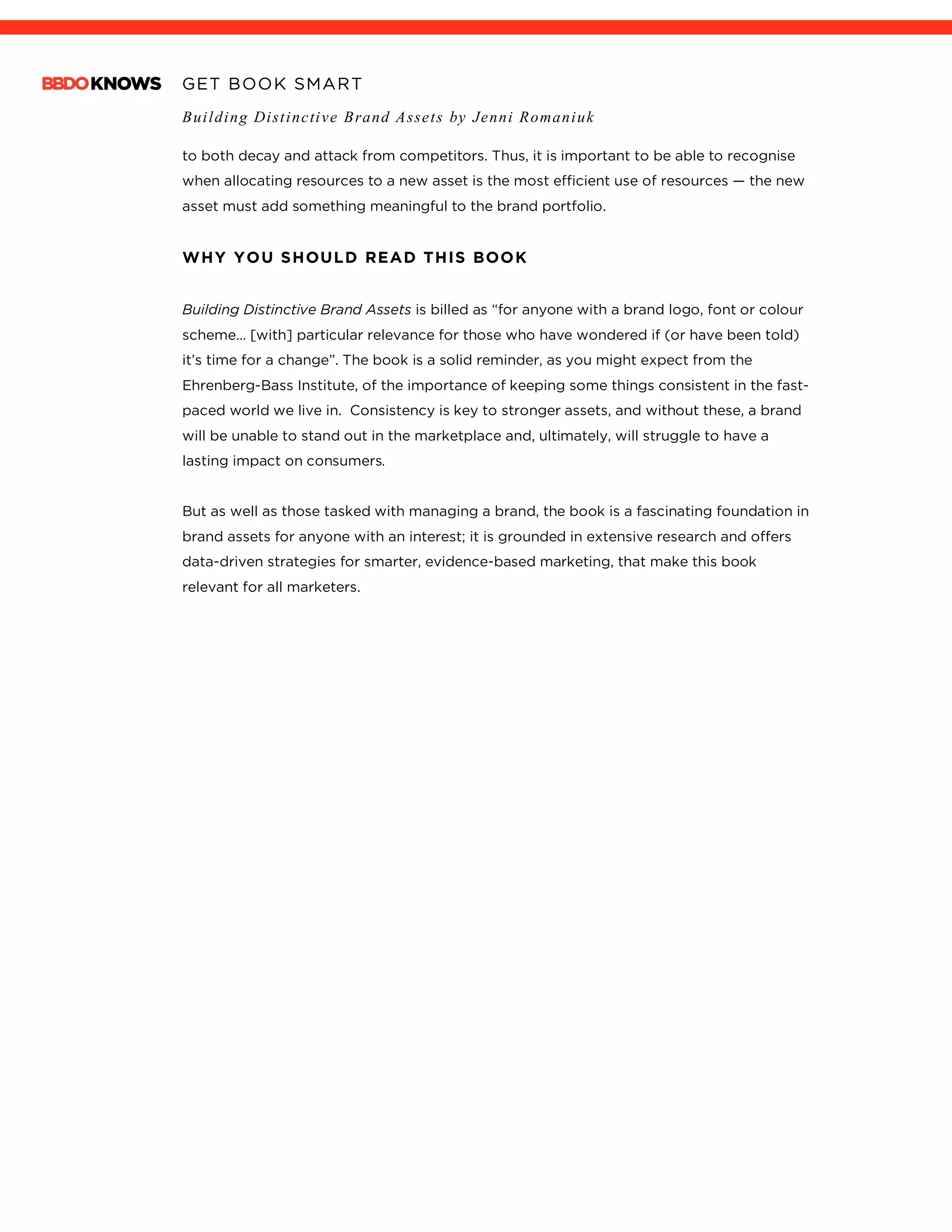GET BOOK SMART
Building Distinctive Brand Assets by Jenni Romaniuk
	
to both decay and attack from competitors. Thus, it is important to be able to recognise
when allocating resources to a new asset is the most efficient use of resources — the new
asset must add something meaningful to the brand portfolio.
WHY YOU SHOULD READ THIS BOOK
Building Distinctive Brand Assets is billed as “for anyone with a brand logo, font or colour
scheme… [with] particular relevance for those who have wondered if (or have been told)
it’s time for a change”. The book is a solid reminder, as you might expect from the
Ehrenberg-Bass Institute, of the importance of keeping some things consistent in the fast-
paced world we live in. Consistency is key to stronger assets, and without these, a brand
will be unable to stand out in the marketplace and, ultimately, will struggle to have a
lasting impact on consumers.
But as well as those tasked with managing a brand, the book is a fascinating foundation in
brand assets for anyone with an interest; it is grounded in extensive research and offers
data-driven strategies for smarter, evidence-based marketing, that make this book
relevant for all marketers.
 