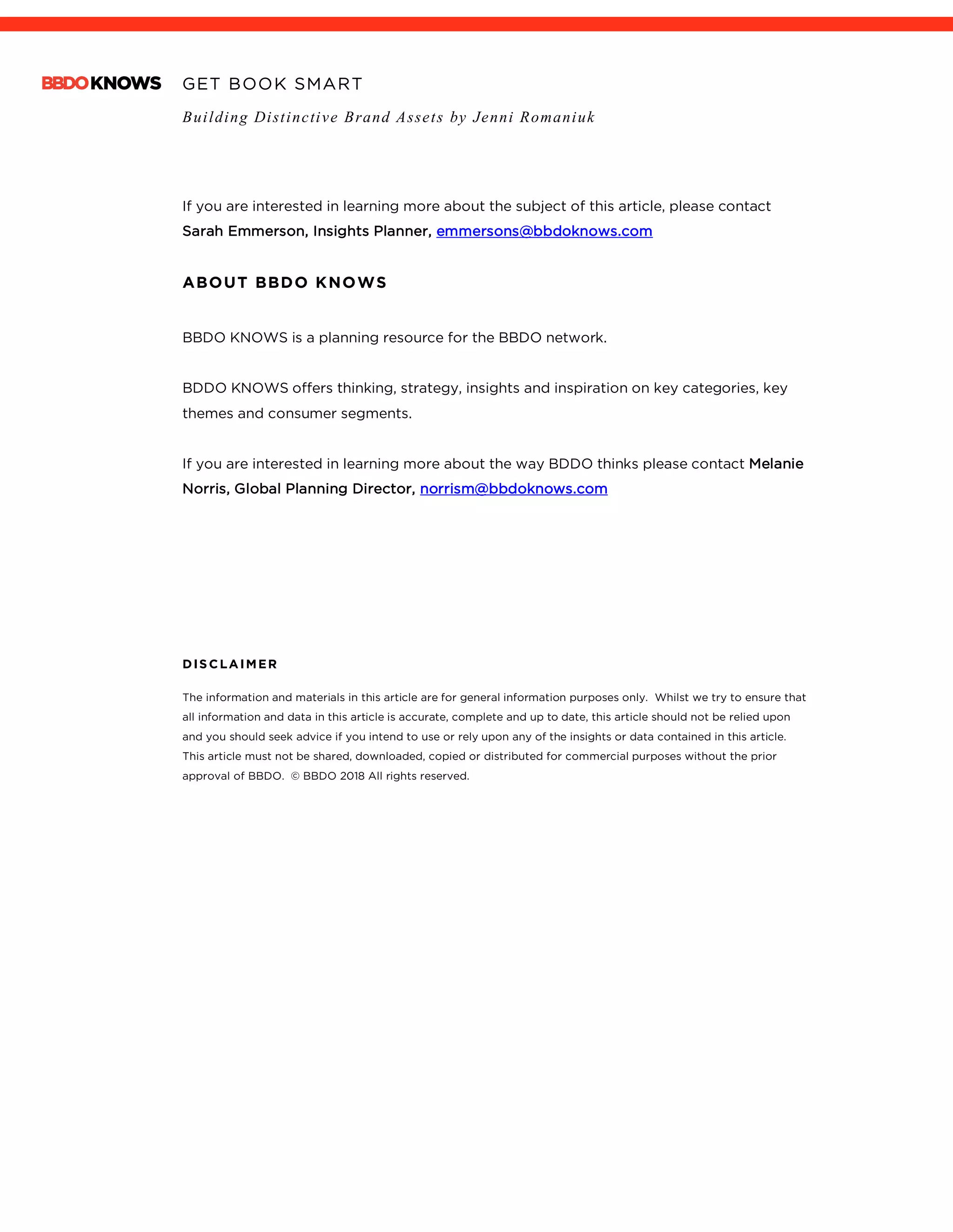 GET BOOK SMART
Building Distinctive Brand Assets by Jenni Romaniuk
	
If you are interested in learning more about the subject of this article, please contact
Sarah Emmerson, Insights Planner, emmersons@bbdoknows.com
ABOUT BBDO KNOWS
BBDO KNOWS is a planning resource for the BBDO network.
BDDO KNOWS offers thinking, strategy, insights and inspiration on key categories, key
themes and consumer segments.
If you are interested in learning more about the way BDDO thinks please contact Melanie
Norris, Global Planning Director, norrism@bbdoknows.com
DISCLAIMER
The information and materials in this article are for general information purposes only. Whilst we try to ensure that
all information and data in this article is accurate, complete and up to date, this article should not be relied upon
and you should seek advice if you intend to use or rely upon any of the insights or data contained in this article.
This article must not be shared, downloaded, copied or distributed for commercial purposes without the prior
approval of BBDO. © BBDO 2018 All rights reserved.
 