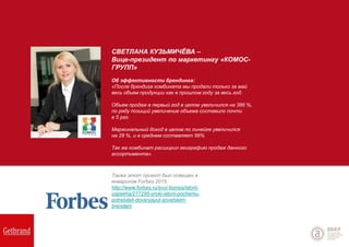 СВЕТЛАНА КУЗЬМИЧЁВА –
Вице-президент по маркетингу «КОМОС-
ГРУПП»
Об эффективности брендинга:
«После брендига комбината мы продали только за май
весь объем продукции как в прошлом году за весь год.
Объем продаж в первый год в целом увеличился на 386 %,
по ряду позиций увеличение объема составило почти
в 5 раз.
Маржинальный доход в целом по линейке увеличился
на 28 %, и в среднем составляет 56%
Так же комбинат расширил географию продаж данного
ассортимента».
Также этот проект был освещен в
январском Forbes 2015
http://www.forbes.ru/svoi-biznes/istorii-
uspekha/277295-uroki-istorii-pochemu-
potrebiteli-doveryayut-sovetskim-
brendam
 