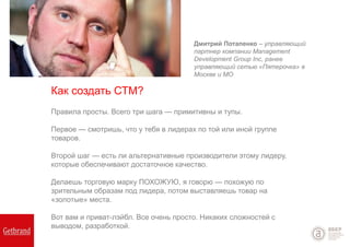 Правила просты. Всего три шага — примитивны и тупы.
Первое — смотришь, что у тебя в лидерах по той или иной группе
товаров.
Второй шаг — есть ли альтернативные производители этому лидеру,
которые обеспечивают достаточное качество.
Делаешь торговую марку ПОХОЖУЮ, я говорю — похожую по
зрительным образам под лидера, потом выставляешь товар на
«золотые» места.
Вот вам и приват-лэйбл. Все очень просто. Никаких сложностей с
выводом, разработкой.
Дмитрий Потапенко – управляющий
партнер компании Management
Development Group Inc, ранее
управляющий сетью «Пятерочка» в
Москве и МО
Как создать СТМ?
 