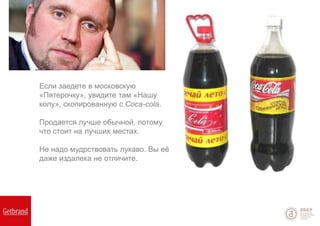 Если заедете в московскую
«Пятерочку», увидите там «Нашу
колу», скопированную с Coca-cola.
Продается лучше обычной, потому
что стоит на лучших местах.
Не надо мудрствовать лукаво. Вы её
даже издалека не отличите.
 