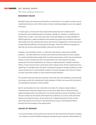 GET BRAND SMART
The Power of Brand Architecture
	
BRANDED HOUSE
Branded houses see all brands anchored by a central brand. This creates a simple, easy to
understand structure, which often results in lower marketing budgets as you only support
one brand.
In recent years, we have seen many large brands exploring more complex brand
architectures and simplifying back to the basics. Google, for instance, is simplifying the
brands that sit under it, just three years after it last rearranged to sit under Alphabet. In
2018 Google Ads is replacing Adwords (the advertising system that monetises searches)
and Double Click (the software that tracks ads and their engagement) is becoming part of
Google Marketing Platform and Google Ad Manager. These new identities arguably just
describe the services, allowing Google to become the sole brand.
However, true monolithic brands – in which the main brand is used across multiple
products – are often difficult to maintain when brand portfolios become more complex.
As a result, branded houses today tend to involve several layers, which may use endorsed
brands (in which brands have their own personality with some element that adds
reassurance from the masterbrand, for instance a large proportion of Apple’s portfolio –
iPhone, iTunes, iCloud) and/or sub-brands (which clearly anchor off the masterbrand, like
Apple Pay). A branded house can allow a company to appeal to multiple audiences via the
various brands, but it is also possible to deliver universal messages which have an impact
on every sub-brand, product or service that the brand endorses.
This simpler brand structure does however come with risks and challenges; all sub-brands
must keep up with the masterbrand’s high standards. If there is an issue with one brand, it
can damage the reputation of the portfolio.
But for some brands, this risk is the right one to take. For instance, Apple made an
interesting move launching Apple Pay as a sub-brand rather than an endorsed brand;
Apple has always been very protective of its brand experience across its portfolio, and it
has less control over the whole of the Apple Pay experience as it has to work with other
brands to provide the service. At the same time, as digital payments are new to most
users, they require a lot of trust in the brand they are using, so the payments brand
benefits from the strength of the Apple brand.
HOUSE OF BRANDS
In a house of brands, many brands exist that are not obviously tied to the parent company
– for instance, Procter & Gamble and Bacardi operate houses of brands, with portfolios of
 