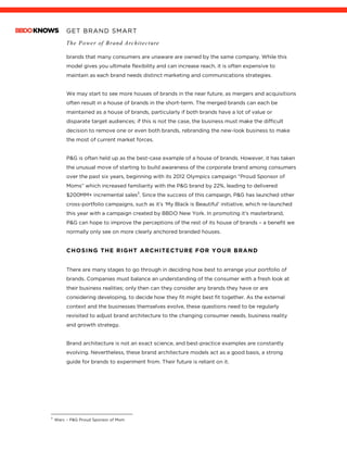 GET BRAND SMART
The Power of Brand Architecture
	
brands that many consumers are unaware are owned by the same company. While this
model gives you ultimate flexibility and can increase reach, it is often expensive to
maintain as each brand needs distinct marketing and communications strategies.
We may start to see more houses of brands in the near future, as mergers and acquisitions
often result in a house of brands in the short-term. The merged brands can each be
maintained as a house of brands, particularly if both brands have a lot of value or
disparate target audiences; if this is not the case, the business must make the difficult
decision to remove one or even both brands, rebranding the new-look business to make
the most of current market forces.
P&G is often held up as the best-case example of a house of brands. However, it has taken
the unusual move of starting to build awareness of the corporate brand among consumers
over the past six years, beginning with its 2012 Olympics campaign "Proud Sponsor of
Moms” which increased familiarity with the P&G brand by 22%, leading to delivered
$200MM+ incremental sales3
. Since the success of this campaign, P&G has launched other
cross-portfolio campaigns, such as it’s ‘My Black is Beautiful’ initiative, which re-launched
this year with a campaign created by BBDO New York. In promoting it’s masterbrand,
P&G can hope to improve the perceptions of the rest of its house of brands – a benefit we
normally only see on more clearly anchored branded houses.
CHOSING THE RIGHT ARCHITECTURE FOR YOUR BRAND
There are many stages to go through in deciding how best to arrange your portfolio of
brands. Companies must balance an understanding of the consumer with a fresh look at
their business realities; only then can they consider any brands they have or are
considering developing, to decide how they fit might best fit together. As the external
context and the businesses themselves evolve, these questions need to be regularly
revisited to adjust brand architecture to the changing consumer needs, business reality
and growth strategy.
Brand architecture is not an exact science, and best-practice examples are constantly
evolving. Nevertheless, these brand architecture models act as a good basis, a strong
guide for brands to experiment from. Their future is reliant on it.
																																																								3
Warc – P&G Proud Sponsor of Mom
 