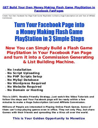GET Build Your Own Money Making Flash Game PlayStation in
Facebook FanPages
Create Your Own Facebook Fan Page Flash Game PlayStation to Build a Huge Subscription List and Tons of Affiliate
Commission.
Now You can Simply Build a Flash Game
PlayStation in Your Facebook Fan Page
and turn it into a Commission Generating
& List Building Machine.
No Installation
No Script Uploading
No PHP Scripts Setup
No MySql Database
No Wordpress Required
No Website Required
No Domain or Hosting
This is 100% Newbie Friendly Strategy. Just watch the Video Tutorials and
follow the steps and Your Facebook page will be ready within a few
minutes to make a Huge Subscription List and Affiliate Commission.
Millions of People are interested in Playing Online Flash Games. Some of
them can't stop playing games even in office. They not only Play, but share
Games with their friends and spreading like a Virus all over the world.
This is Your Golden Opportunity to Monetize
 
