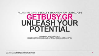 GETBUSY.GR
UNLEASH YOUR
POTENTIAL
THANASSIS PAPADIMITRIOU
HELLENIC PROFESSIONALS INFORMATICS SOCIETY (HEPIS)
FILLING THE GAPS: E-SKILLS & EDUCATION FOR DIGITAL JOBS
Filling the gaps: e-SKILLS & EDUCATION FOR DIGITAL JOBS, Brussels, March 4-5 2013
GETBUSY.GR UNLEASH YOUR POTENTIAL
 