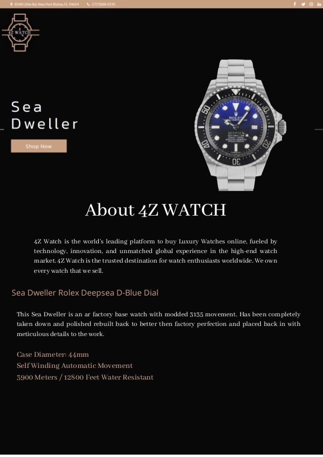 About 4Z WATCH
4Z Watch is the world’s leading platform to buy Luxury Watches online, fueled by
technology, innovation, and unmatched global experience in the high-end watch
market. 4Z Watch is the trusted destination for watch enthusiasts worldwide. We own
every watch that we sell.
Sea Dweller Rolex Deepsea D-Blue Dial
This Sea Dweller is an ar factory base watch with modded 3135 movement. Has been completely
taken down and polished rebuilt back to better then factory perfection and placed back in with
meticulous details to the work.
Case Diameter: 44mm
Self Winding Automatic Movement
3900 Meters / 12800 Feet Water Resistant
 