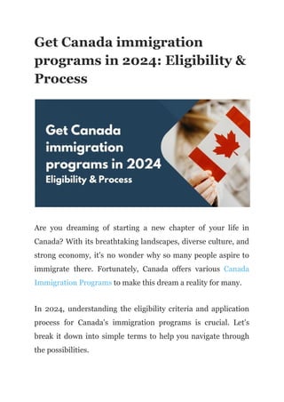 Get Canada immigration
programs in 2024: Eligibility &
Process
Are you dreaming of starting a new chapter of your life in
Canada? With its breathtaking landscapes, diverse culture, and
strong economy, it's no wonder why so many people aspire to
immigrate there. Fortunately, Canada offers various Canada
Immigration Programs to make this dream a reality for many.
In 2024, understanding the eligibility criteria and application
process for Canada's immigration programs is crucial. Let's
break it down into simple terms to help you navigate through
the possibilities.
 