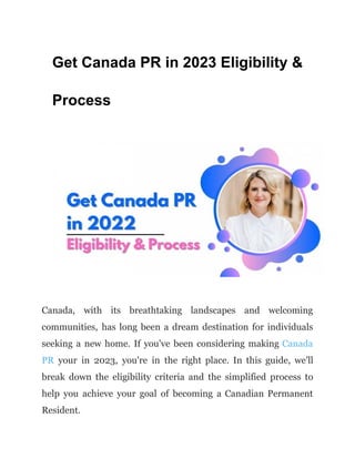 Get Canada PR in 2023 Eligibility &
Process
Canada, with its breathtaking landscapes and welcoming
communities, has long been a dream destination for individuals
seeking a new home. If you've been considering making Canada
PR your in 2023, you're in the right place. In this guide, we'll
break down the eligibility criteria and the simplified process to
help you achieve your goal of becoming a Canadian Permanent
Resident.
 