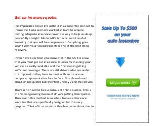 Get car insurance quotes
It is impossible to live life without insurance. We all need to
insure the items we have worked so hard to acquire.
Having adequate insurance cover is a way to help us sleep
peacefully at night. Modern life is hectic and stressful.
Knowing that you will be compensated if anything goes
wrong with your valuable assets is one of the best stress
relievers.
If you have a car then you know that in the US it is a law
that you must get car insurance. Quotes for insuring your
vehicle is readily available and the first step in getting
sufficient coverage. There are still drivers who are under
the impression they have to meet with an insurance
company representative face to face. Most have heard
about online quotes but they feel uneasy using this service.
There is no need to be suspicious of online quotes. This is
the fastest growing means of drivers getting their quotes.
The reason this method is so safe is because there are
websites that are specifically designed for this very
purpose. Think of it as a service that has come about due to
 