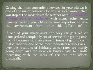 Getting the most convenient services for your old car is
one of the major concerns for you as a car owner, then
you stop at the most desirable services with Convenient
Towing Service Brisbane with many other extra
benefits. Selling your old car is very important to save
the environment from other side effects of it.
If one of your major asset the only car gets old or
damaged and completely out of service then getting cash
from it becomes most necessary in terms of getting cash,
it also provides one of the most requested services in all
over the locations of Brisbane as car rates are merely
going down and the new car buyers have to handle
increasing with the rates of the car that affects
drastically.
 